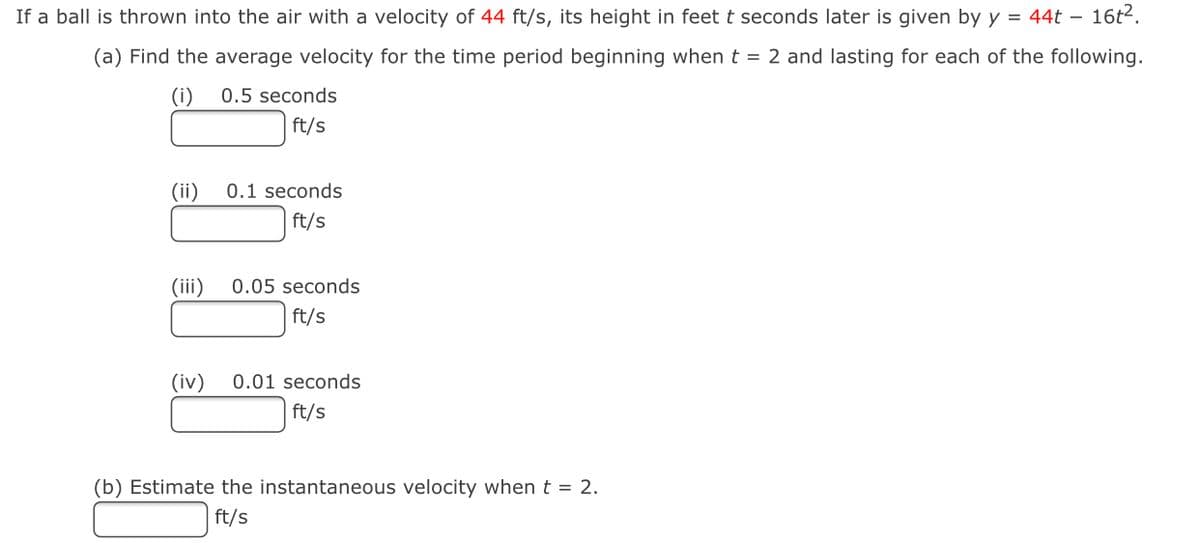 If a ball is thrown into the air with a velocity of 44 ft/s, its height in feet t seconds later is given by y = 44t – 16t2.
(a) Find the average velocity for the time period beginning when t = 2 and lasting for each of the following.
(i)
0.5 seconds
ft/s
(ii)
0.1 seconds
ft/s
(iii)
0.05 seconds
ft/s
(iv)
0.01 seconds
ft/s
(b) Estimate the instantaneous velocity when t = 2.
ft/s

