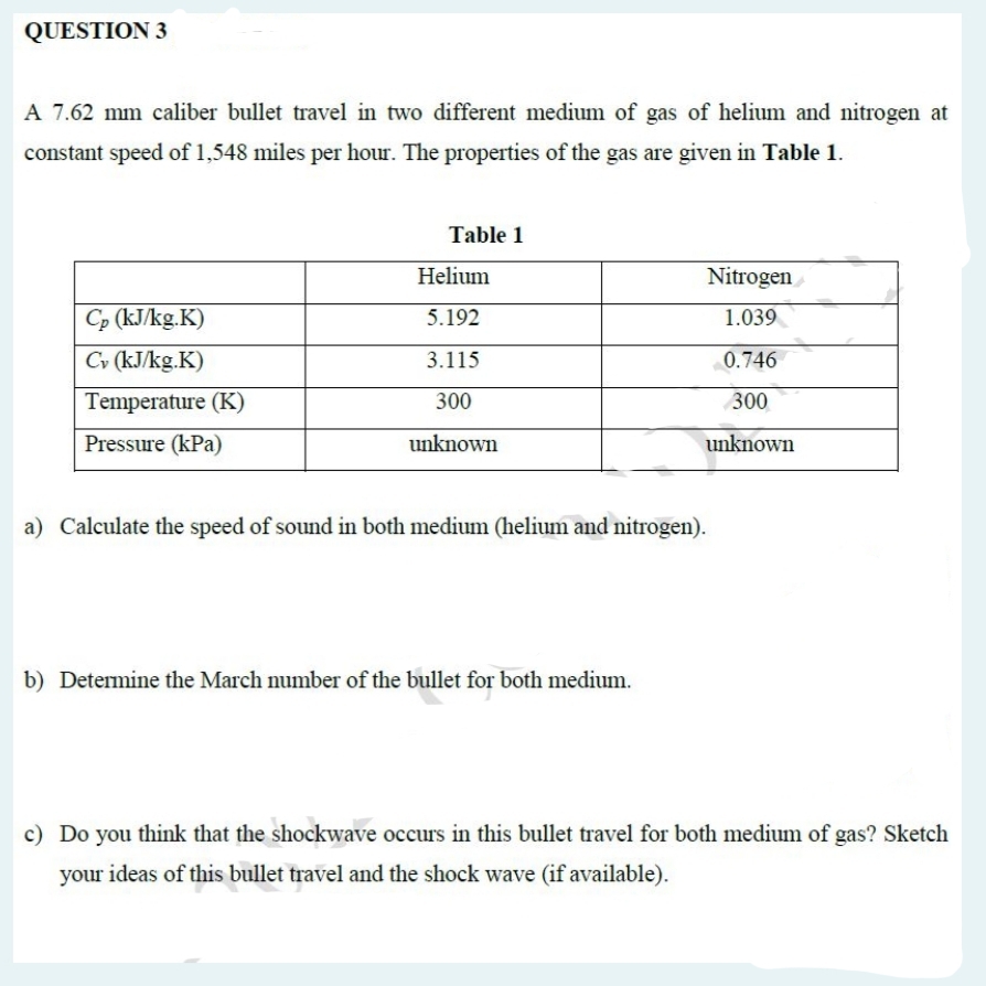 QUESTION 3
A 7.62 mm caliber bullet travel in two different medium of gas of helium and nitrogen at
constant speed of 1,548 miles per hour. The properties of the gas are given in Table 1.
Cp (kJ/kg.K)
Cv (kJ/kg.K)
Temperature (K)
Pressure (kPa)
Table 1
Helium
5.192
3.115
300
unknown
Nitrogen
1.039
0.746
300
unknown
a) Calculate the speed of sound in both medium (helium and nitrogen).
b) Determine the March number of the bullet for both medium.
c) Do you think that the shockwave occurs in this bullet travel for both medium of gas? Sketch
your ideas of this bullet travel and the shock wave (if available).