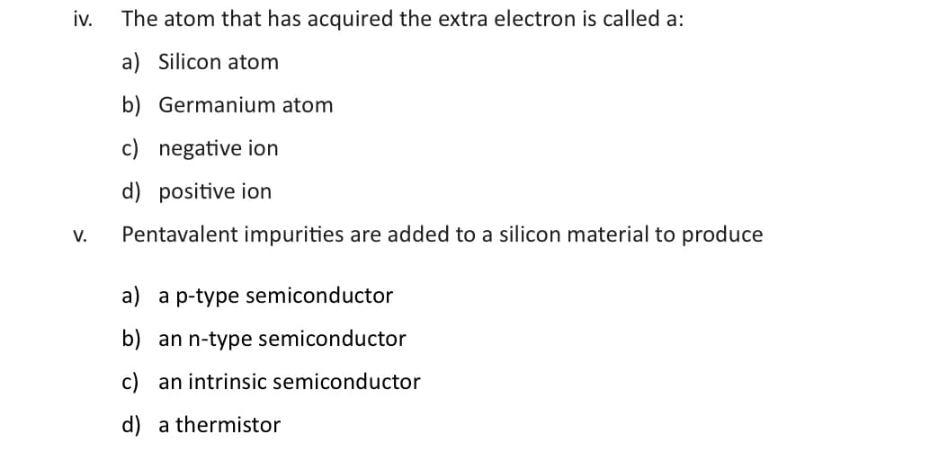 iv.
V.
The atom that has acquired the extra electron is called a:
a) Silicon atom
b) Germanium atom
c) negative ion
d) positive ion
Pentavalent impurities are added to a silicon material to produce
a) a p-type semiconductor
b) an n-type semiconductor
c) an intrinsic semiconductor
d) a thermistor