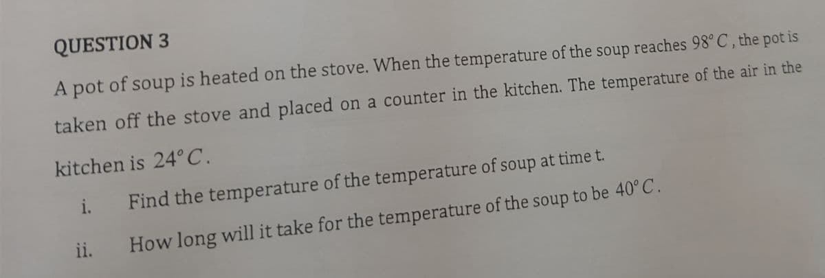 QUESTION 3
A pot of soup is heated on the stove. When the temperature of the soup reaches 98° C, the pot is
taken off the stove and placed on a counter in the kitchen. The temperature of the air in the
kitchen is 24°C.
i.
ii.
Find the temperature of the temperature of soup at time t.
How long will it take for the temperature of the soup to be 40°C.