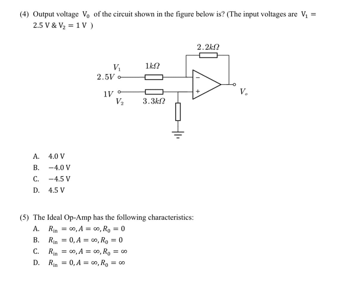 =
(4) Output voltage Vo of the circuit shown in the figure below is? (The input voltages are V₁
2.5 V & V₂ = 1V)
A.
B.
C.
D.
4.0 V
-4.0 V
-4.5 V
4.5 V
V₁
2.5V o
1V o
V₂
1ΚΩ
3.3ΚΩ
(5) The Ideal Op-Amp has the following characteristics:
A.
Rin = ∞o, A =
∞0, R₁ = 0
B. Rin = 0, A = ∞o, R₁ = 0
C. Rin = ∞o, A = ∞o, Ro = 00
D.
Rin = 0, A = ∞o, R₁ = = 00
2.2k
+
V₂