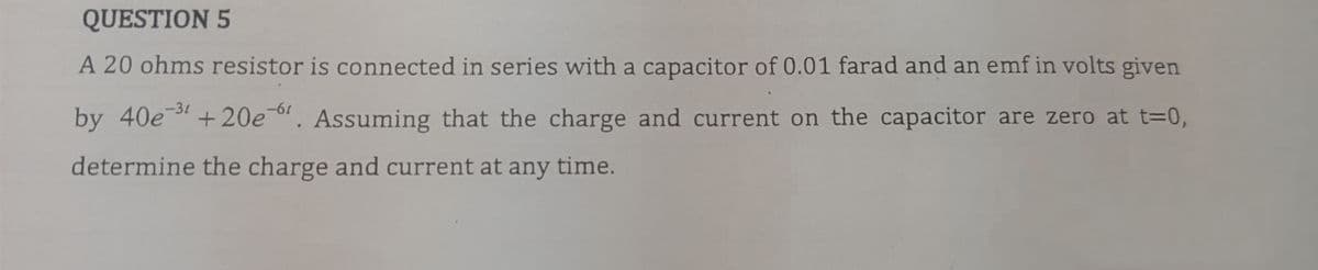 QUESTION 5
A 20 ohms resistor is connected in series with a capacitor of 0.01 farad and an emf in volts given
by 40e-3¹ +20e-6. Assuming that the charge and current on the capacitor are zero at t=0,
determine the charge and current at any time.