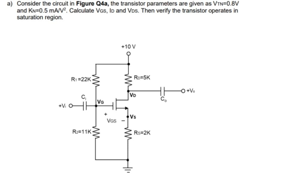 a) Consider the circuit in Figure Q4a, the transistor parameters are given as VTN=0.8V
and KN=0.5 mA/V². Calculate VGS, ID and VDs. Then verify the transistor operates in
saturation region.
R₁=22K
+Vi o
C₁
ww
R₂=11K
VG
ww
+
VGS
+10 V
RD=5K
VD
Vs
HI
Rs=2K
Co
-O+Vo