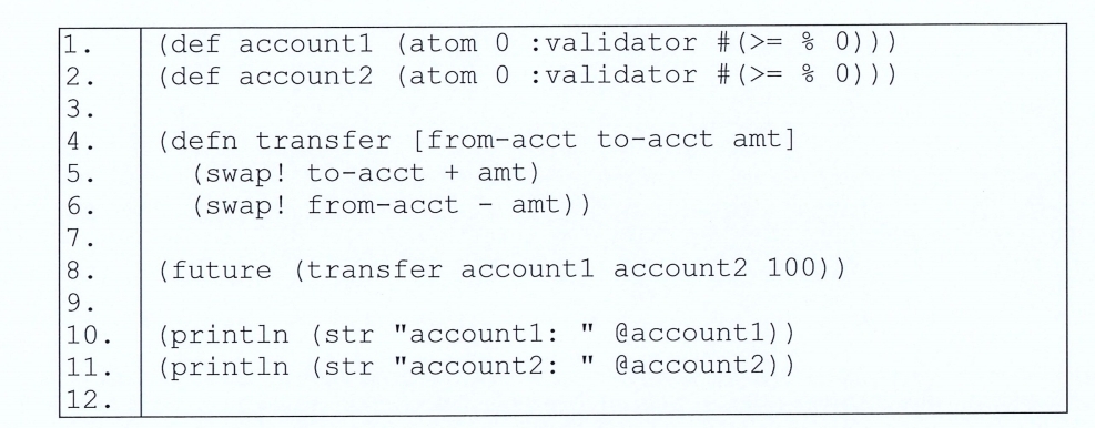 2.
3.
4
5.
6.
684
7
(def account1
(atom 0
(def account2 (atom 0
: validator # (>= % 0)))
: validator # (>= % 0) ) )
(defn transfer [from-acct to-acct amt]
(swap! to-acct + amt)
(swap! from-acct amt))
8. (future (transfer account1 account2 100))
9.
10.
(println (str "account1: @account1))
11. (println (str "account2: "@account2))
12.
TT