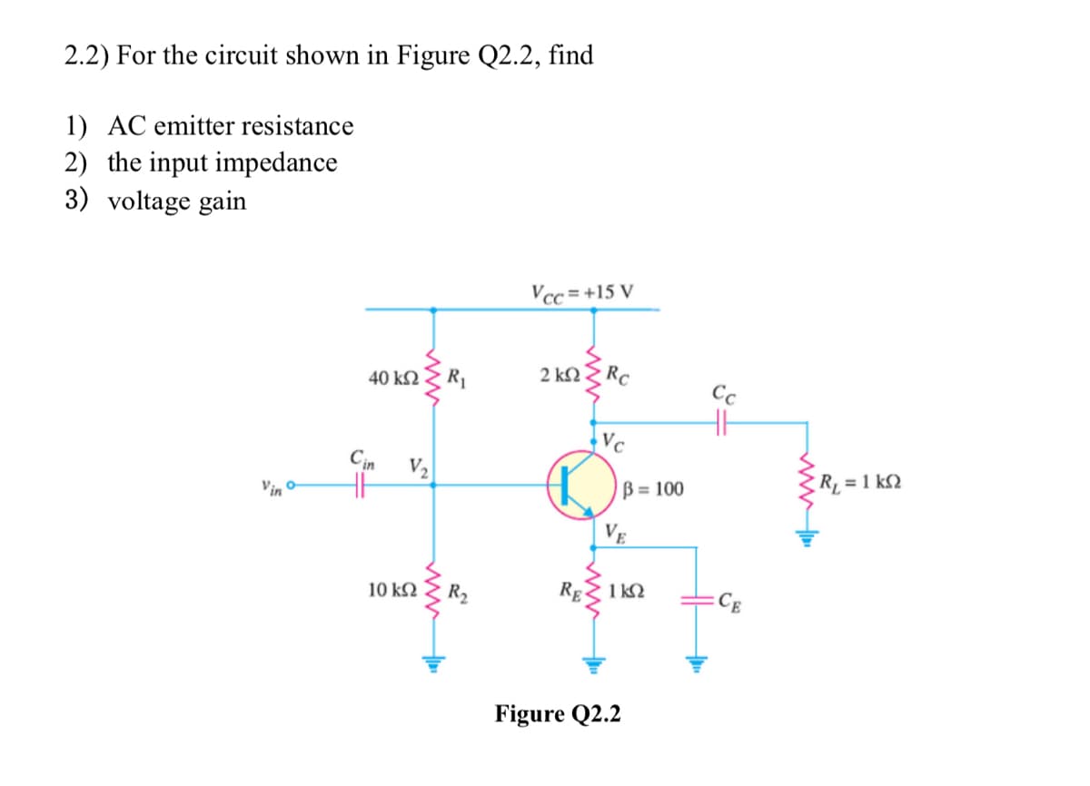 2.2) For the circuit shown in Figure Q2.2, find
1) AC emitter resistance
2) the input impedance
3) voltage gain
Vino
40 ΚΩ R₁
in
HH
V₂
10 ΚΩ R₂
Vcc=+15 V
2 ΚΩ
RE
Rc
Vc
B= 100
VE
1 kn
Figure Q2.2
Cc
R₁ = 1 k