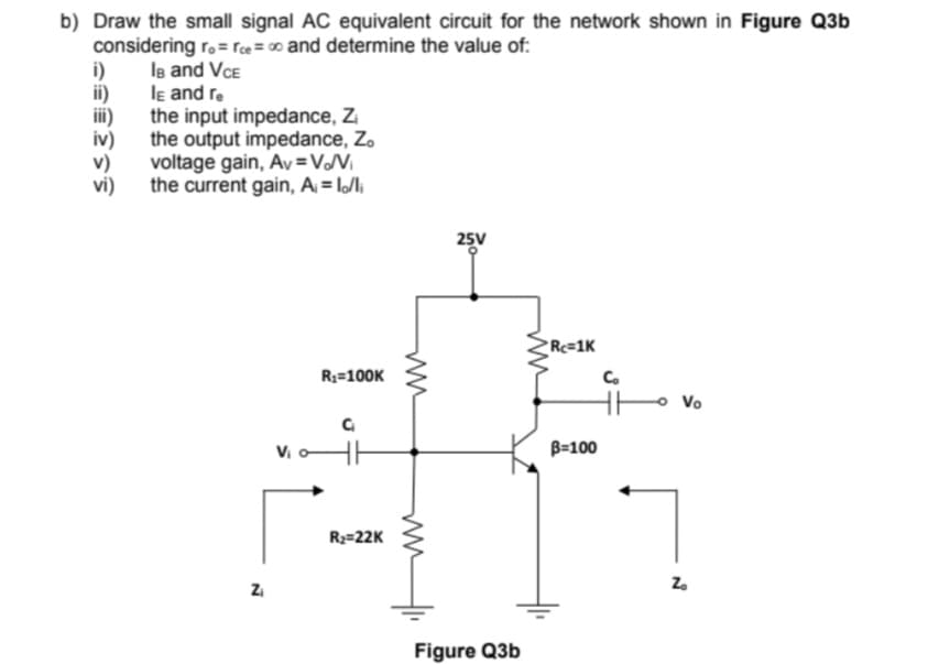 b) Draw the small signal AC equivalent circuit for the network shown in Figure Q3b
considering ro= rce=∞ and determine the value of:
lв and VCE
le and re
the input impedance, Z₁
the output impedance, Zo
i)
ii)
iii)
iv)
v)
vi)
voltage gain, Av=V/V₁
the current gain, A₁ = lo/li
Z₁
V₁
R₁=100K
C₁
R₂=22K
25V
Figure Q3b
Rc=1K
B=100
Co
Vo
N
Zo