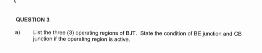 QUESTION 3
List the three (3) operating regions of BJT. State the condition of BE junction and CB
junction if the operating region is active.
a)