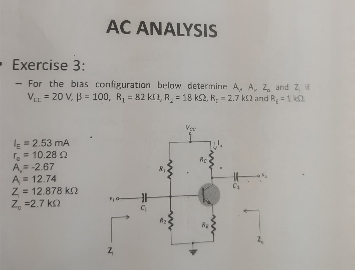 - Exercise 3:
-
AC ANALYSIS
For the bias configuration below determine A,
Vcc= 20 V, B = 100, R₁ = 82 k2, R₂ = 18 k, R = 2.7 k
E = 2.53 MA
re = 10.28 Ω
A,= -2.67
A₁ = 12.74
Ζ = 12.878 ΚΩ
Z =2.7 ΚΩ
Z₁
H
R₁
R₂
Vcc
Rc
RE
C2
A₁, Z, and Z, if
and R₂ = 1 k.