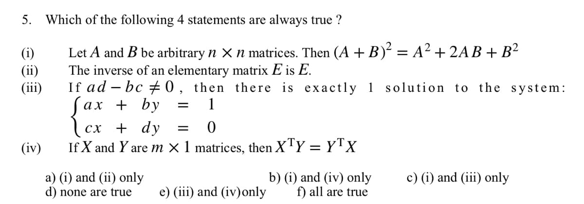 5. Which of the following 4 statements are always true ?
(i)
(ii)
(iii)
(iv)
Let A and B be arbitrary n x n matrices. Then (A + B)² = A² + 2AB + B²
The inverse of an elementary matrix E is E.
If ad-bc #0, then there is exactly 1 solution to the system:
= 1
fax + by
[cx + dy
CX
=
0
If X and Y are m × 1 matrices, then XTY = YTX
a) (i) and (ii) only
d) none are true
e) (iii) and (iv) only
b) (i) and (iv) only
f) all are true
c) (i) and (iii) only