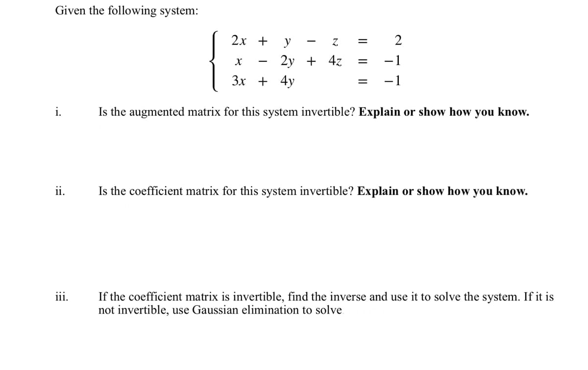 Given the following system:
i.
ii.
iii.
2x +
y
Z
2y + 4z
=
AN
X
3x + 4y
Is the augmented matrix for this system invertible? Explain or show how you know.
=
= -1
Is the coefficient matrix for this system invertible? Explain or show how you know.
If the coefficient matrix is invertible, find the inverse and use it to solve the system. If it is
not invertible, use Gaussian elimination to solve