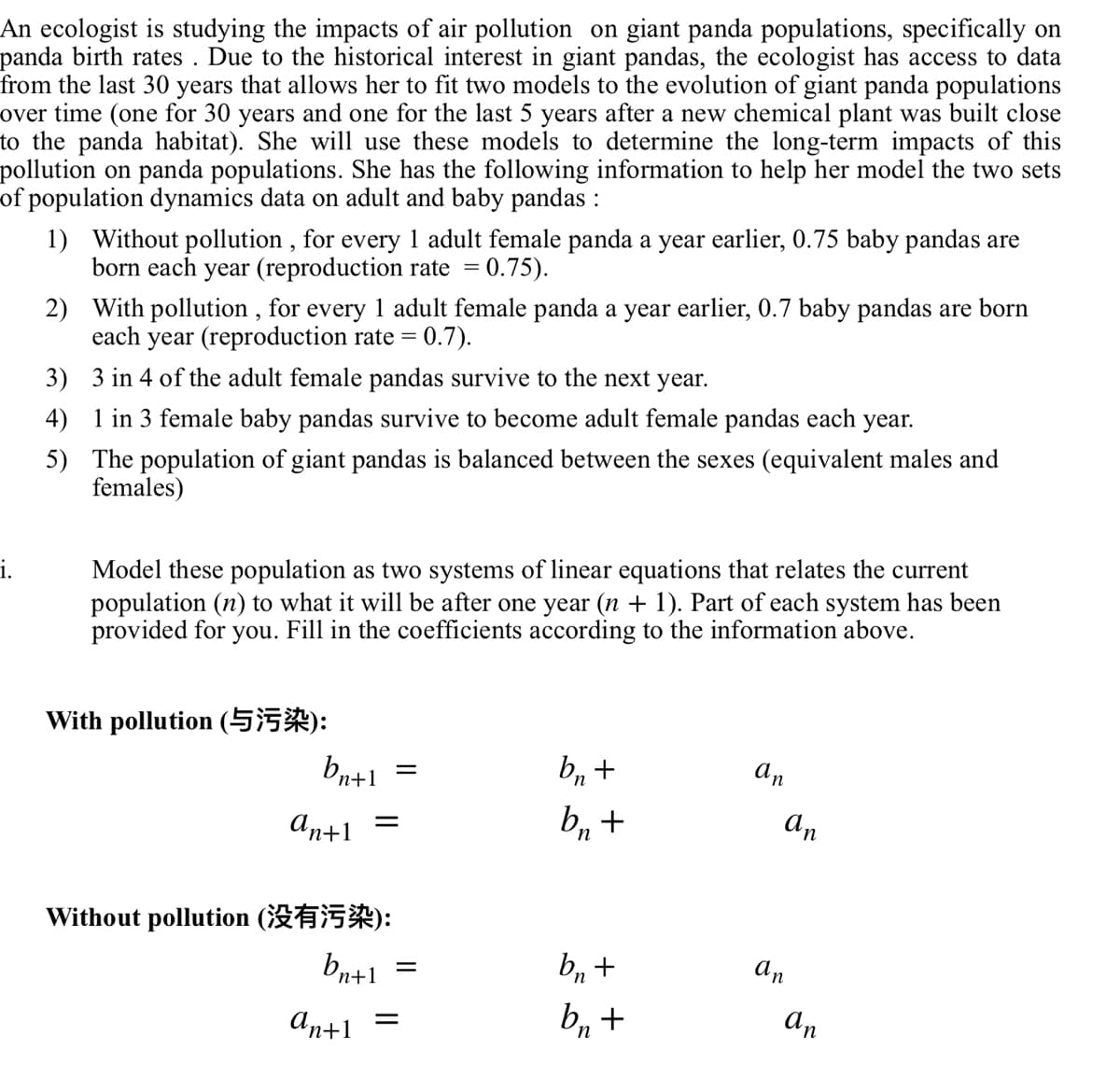 An ecologist is studying the impacts of air pollution on giant panda populations, specifically on
panda birth rates. Due to the historical interest in giant pandas, the ecologist has access to data
from the last 30 years that allows her to fit two models to the evolution of giant panda populations
over time (one for 30 years and one for the last 5 years after a new chemical plant was built close
to the panda habitat). She will use these models to determine the long-term impacts of this
pollution on panda populations. She has the following information to help her model the two sets
of population dynamics data on adult and baby pandas :
i.
1) Without pollution, for every 1 adult female panda a year earlier, 0.75 baby pandas are
born each year (reproduction rate = 0.75).
2) With pollution, for every 1 adult female panda a year earlier, 0.7 baby pandas are born
each year (reproduction rate = 0.7).
3) 3 in 4 of the adult female pandas survive to the next year.
1 in 3 female baby pandas survive to become adult female pandas each year.
The population of giant pandas is balanced between the sexes (equivalent males and
females)
4)
5)
Model these population as two systems of linear equations that relates the current
population (n) to what it will be after one year (n + 1). Part of each system has been
provided for you. Fill in the coefficients according to the information above.
With pollution (55):
bn+1
Antl
=
Without pollution ():
bn+1
antl =
=
bn +
bn +
bn +
bn +
an
an
an
an
