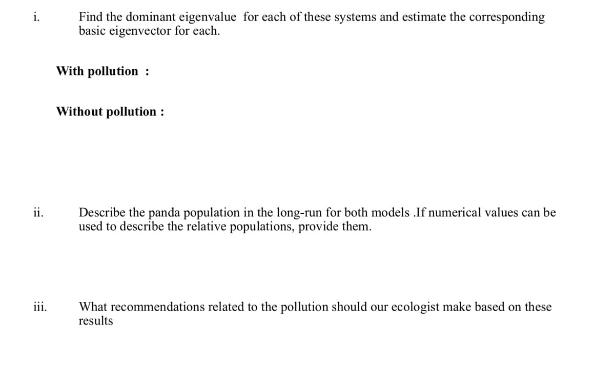 i.
ii.
iii.
Find the dominant eigenvalue for each of these systems and estimate the corresponding
basic eigenvector for each.
With pollution :
Without pollution :
Describe the panda population in the long-run for both models .If numerical values can be
used to describe the relative populations, provide them.
What recommendations related to the pollution should our ecologist make based on these
results
