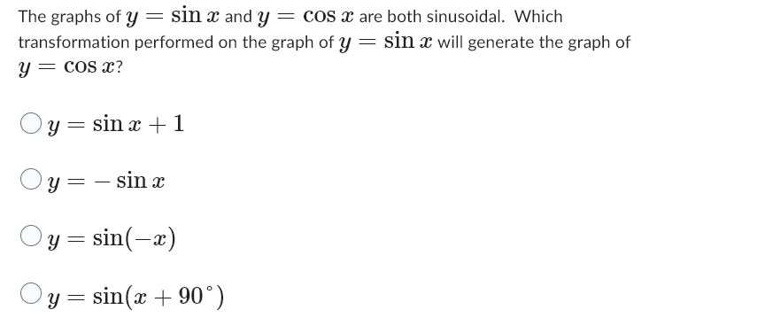 The graphs of y = sin x and y = cos x are both sinusoidal. Which
transformation performed on the graph of y = sin x will generate the graph of
y = cos x?
y = sin x + 1
=
y=
- sin x
y = sin(-x)
y = sin(x + 90°)