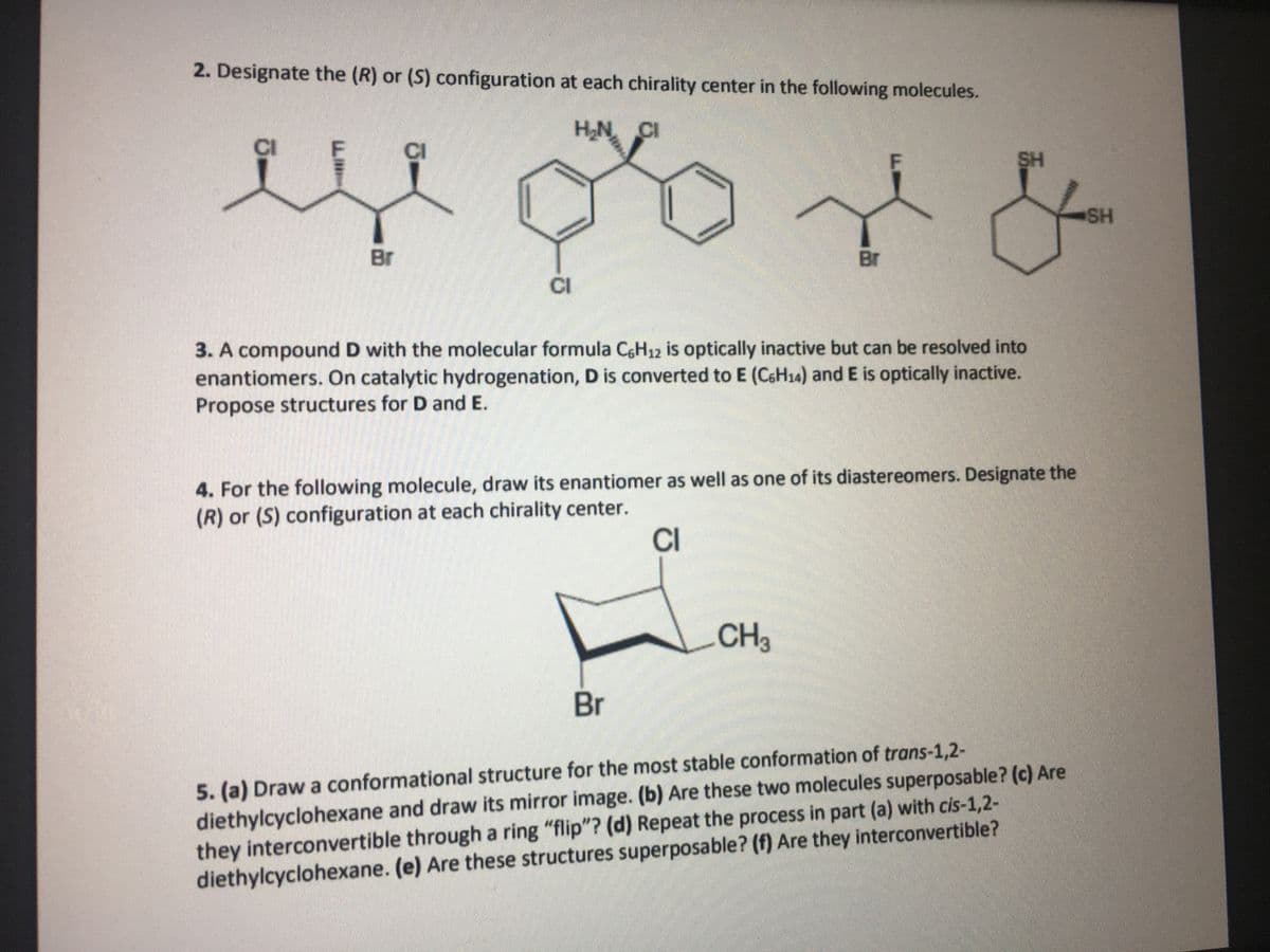 2. Designate the (R) or (S) configuration at each chirality center in the following molecules.
HN CI
CI
SH
SH
Br
Br
CI
3. A compound D with the molecular formula CGH12 is optically inactive but can be resolved into
enantiomers. On catalytic hydrogenation, D is converted to E (CSH14) and E is optically inactive.
Propose structures for D and E.
4. For the following molecule, draw its enantiomer as well as one of its diastereomers. Designate the
(R) or (S) configuration at each chirality center.
CI
CH3
Br
5. (a) Draw a conformational structure for the most stable conformation of trans-1,2-
diethylcyclohexane and draw its mirror image. (b) Are these two molecules superposable? (c) Are
they interconvertible through a ring "flip"? (d) Repeat the process in part (a) with cis-1,2-
diethylcyclohexane. (e) Are these structures superposable? (f) Are they interconvertible?

