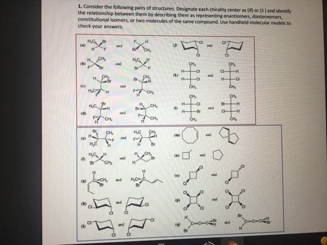 1. Consider the following pairs of structures. Designate each chirality center as (R) or (5) and identify
the relationship between them by describing them as representing enantiomers, diastereomers,
constitutional isomers, or two molecules of the same compound. Use handheld molecular models to
check your answers.
HG
(a)
Br
and
and
CH
H,G H
(b)
and
CH,
Br
Br
'F
(k)
and
Br
CI
Br
(e)
and
CH,
CH,
CH
CH,
CH,
H-
-H-
CH
and
H-
-Br
(d)
and
FCH
CH,
CH,
Br
H
CH,
and
(m)
(e)
and
H.
Br
CH,
and
(m)
and
Br
CH
(o)
and
nd
and
and
and
