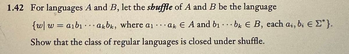 1.42 For languages A and B, let the shuffle of A and B be the language
{w|waibiakbk, where a ak E A and b₁ bk E B, each ai, bi € Σ*}.
Show that the class of regular languages is closed under shuffle.
●●