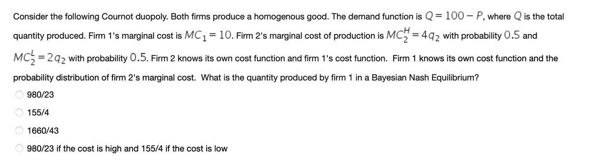 Consider the following Cournot duopoly. Both firms produce a homogenous good. The demand function is Q = 100 – P, where Q is the total
quantity produced. Firm 1's marginal cost is MC1= 10. Firm 2's marginal cost of production is MC5 = 492 with probability 0.5 and
MC5 = 29, with probability 0.5. Firm 2 knows its own cost function and firm 1's cost function. Firm 1 knows its own cost function and the
probability distribution of firm 2's marginal cost. What is the quantity produced by firm 1 in a Bayesian Nash Equilibrium?
980/23
155/4
1660/43
980/23 if the cost is high and 155/4 if the cost is low
