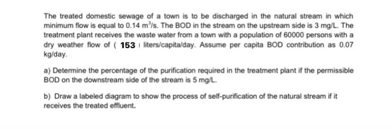 The treated domestic sewage of a town is to be discharged in the natural stream in which
minimum flow is equal to 0.14 m³/s. The BOD in the stream on the upstream side is 3 mg/L. The
treatment plant receives the waste water from a town with a population of 60000 persons with a
dry weather flow of ( 153 liters/capita/day. Assume per capita BOD contribution as 0.07
kg/day.
a) Determine the percentage of the purification required in the treatment plant if the permissible
BOD on the downstream side of the stream is 5 mg/L.
b) Draw a labeled diagram to show the process of self-purification of the natural stream if it
receives the treated effluent.