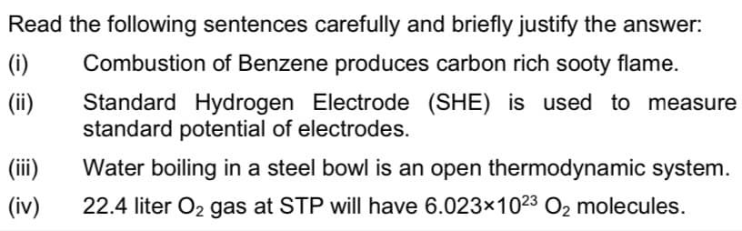 Read the following sentences carefully and briefly justify the answer:
(i)
Combustion of Benzene produces carbon rich sooty flame.
(ii)
Standard Hydrogen Electrode (SHE) is used to measure
standard potential of electrodes.
(ii)
Water boiling in a steel bowl is an open thermodynamic system.
(iv)
22.4 liter O2 gas at STP will have 6.023x1023 O2 molecules.
