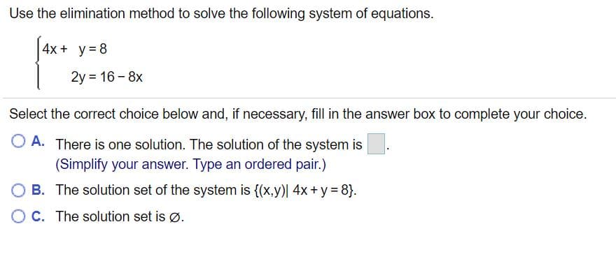 Use the elimination method to solve the following system of equations.
4x + y= 8
2y = 16 - 8x
Select the correct choice below and, if necessary, fill in the answer box to complete your choice.
O A. There is one solution. The solution of the system is
(Simplify your answer. Type an ordered pair.)
B. The solution set of the system is {(x,y)| 4x+ y = 8}.
O C. The solution set is Ø.
