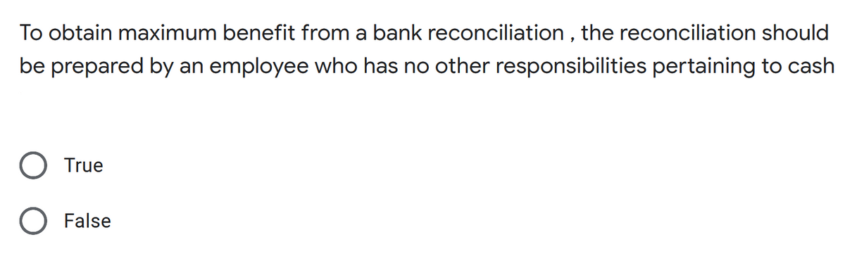 To obtain maximum benefit from a bank reconciliation , the reconciliation should
be prepared by an employee who has no other responsibilities pertaining to cash
True
False
