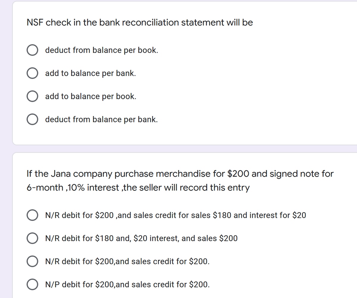 NSF check in the bank reconciliation statement will be
deduct from balance per book.
add to balance per bank.
add to balance per book.
O deduct from balance per bank.
If the Jana company purchase merchandise for $200 and signed note for
6-month ,10% interest ,the seller will record this entry
O N/R debit for $200 ,and sales credit for sales $180 and interest for $20
O N/R debit for $180 and, $20 interest, and sales $200
N/R debit for $200,and sales credit for $200.
O N/P debit for $200,and sales credit for $200.
