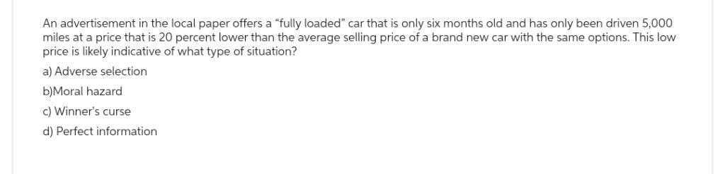 An advertisement in the local paper offers a "fully loaded" car that is only six months old and has only been driven 5,000
miles at a price that is 20 percent lower than the average selling price of a brand new car with the same options. This low
price is likely indicative of what type of situation?
a) Adverse selection
b)Moral hazard
c) Winner's curse
d) Perfect information