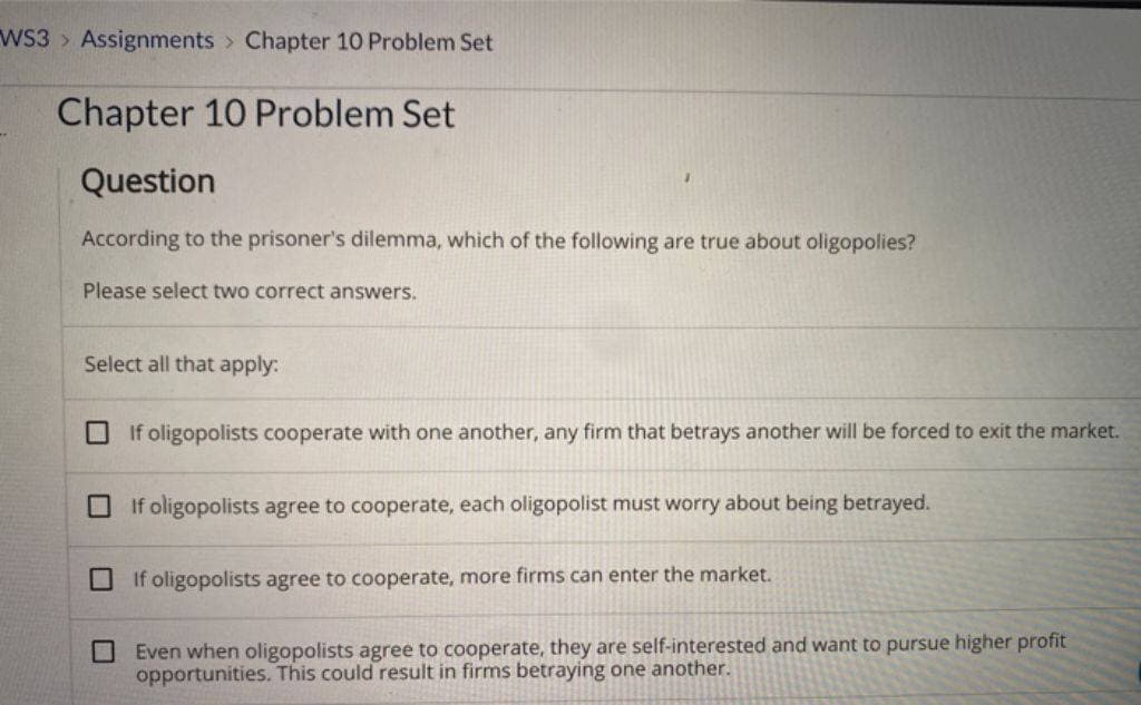 WS3 Assignments Chapter 10 Problem Set
Chapter 10 Problem Set
Question
According to the prisoner's dilemma, which of the following are true about oligopolies?
Please select two correct answers.
Select all that apply:
U
If oligopolists cooperate with one another, any firm that betrays another will be forced to exit the market.
If oligopolists agree to cooperate, each oligopolist must worry about being betrayed.
If oligopolists agree to cooperate, more firms can enter the market.
Even when oligopolists agree to cooperate, they are self-interested and want to pursue higher profit
opportunities. This could result in firms betraying one another.