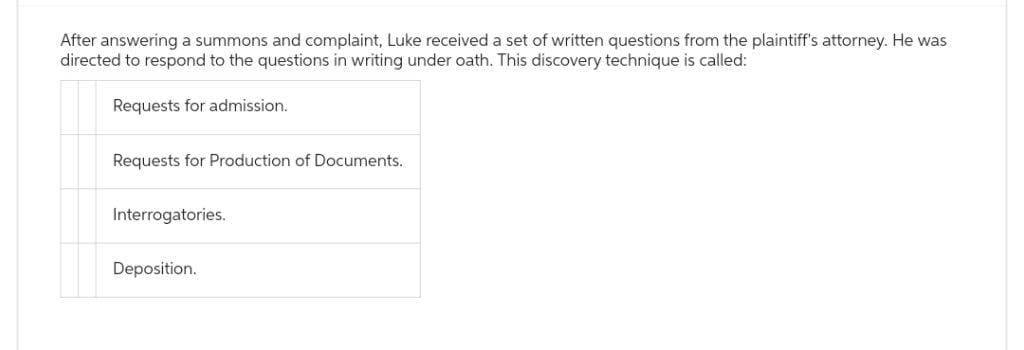 After answering a summons and complaint, Luke received a set of written questions from the plaintiff's attorney. He was
directed to respond to the questions in writing under oath. This discovery technique is called:
Requests for admission.
Requests for Production of Documents.
Interrogatories.
Deposition.