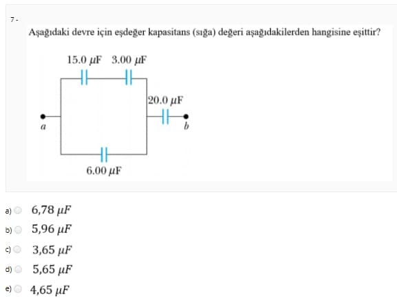7-
Aşağıdaki devre için eşdeğer kapasitans (sığa) değeri aşağıdakilerden hangisine eşittir?
15.0 µF 3.00 µF
20.0 µF
6.00 μF
a)
6,78 μF
b)
5,96 µF
c)
3,65 µF
d)
5,65 μF
e)
4,65 μF
