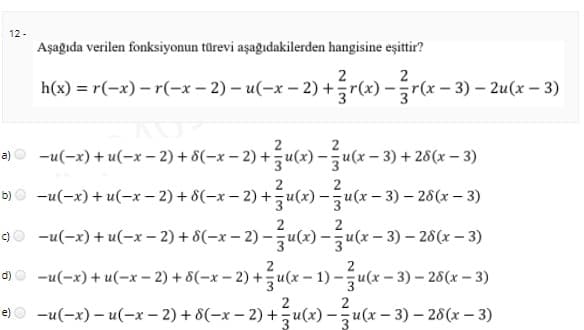 12 -
Aşağıda verilen fonksiyonun türevi aşağıdakilerden hangisine eşittir?
2
h(x) = r(-x) – r(-x – 2) – u(-x – 2) +r(x) –r(x – 3) – 2u(x – 3)
a) O -u(-x) + u(-x– 2) + 8(-x – 2) +u(x) -u(x - 3) + 26(x – 3)
2
2
b) O -u(-x) + u(-x – 2) + 8(-x – 2) +u(x) -u(x – 3) – 26(x – 3)
-u(-x) + u(-x – 2) + 8(-x – 2) –u(x) – u(x – 3) – 28(x – 3)
c)
o)0 -u(-x) + u(-x – 2) + 8(-x – 2) +u(x – 1) –u(x-
x – 2) +u(x – 1) -žu(x – 3) – 26(x – 3)
2
-u(-x) – u(-x – 2) + 8(-x – 2) +u(x) –u(x – 3) – 28(x – 3)
e)
