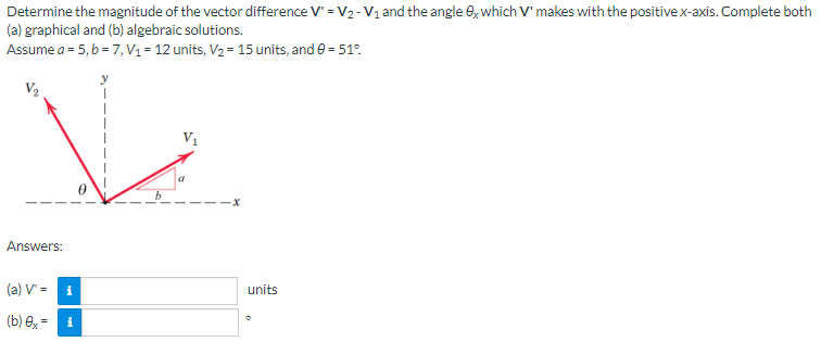 Determine the magnitude of the vector difference V₁ = V₂ - V₁ and the angle ex which V' makes with the positive x-axis. Complete both
(a) graphical and (b) algebraic solutions.
Assume a = 5, b = 7, V₁ = 12 units, V₂ = 15 units, and 0 = 51°
-X
Answers:
(a) V' =
i
(b) 0x = i
units