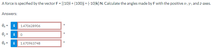 A force is specified by the vector F = [(10)i + (100)j + (-10)k] N. Calculate the angles made by F with the positive x-, y-, and z-axes.
Answers:
ex= i 1.470628906
Oy= i 0
0₂=
i 1.670963748
N