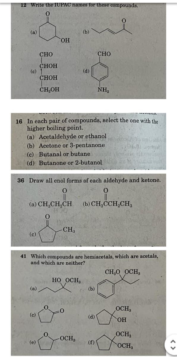 12 Write the IUPAC names for these compounds.
(a)
(b)
OH
CHO
CHOH
(c) 1
(d)
CHOH
CH₂OH
CHO
NH₂
16 In each pair of compounds, select the one with the
higher boiling point.
(a) Acetaldehyde or ethanol
(b) Acetone or 3-pentanone
(c) Butanal or butane
(d) Butanone or 2-butanol
36 Draw all enol forms of each aldehyde and ketone.
0
(b) CH₂CCH2CH3
(a) CH3CH2CH
(c)
0
&
CH3
41 Which compounds are hemiacetals, which are acetals,
and which are neither?
CH₂O OCH
HO OCH
(a)
(b)
OCH3
(c)
(d)
OH
OCH3
-OCH3
(e)
(f) J
OCH3