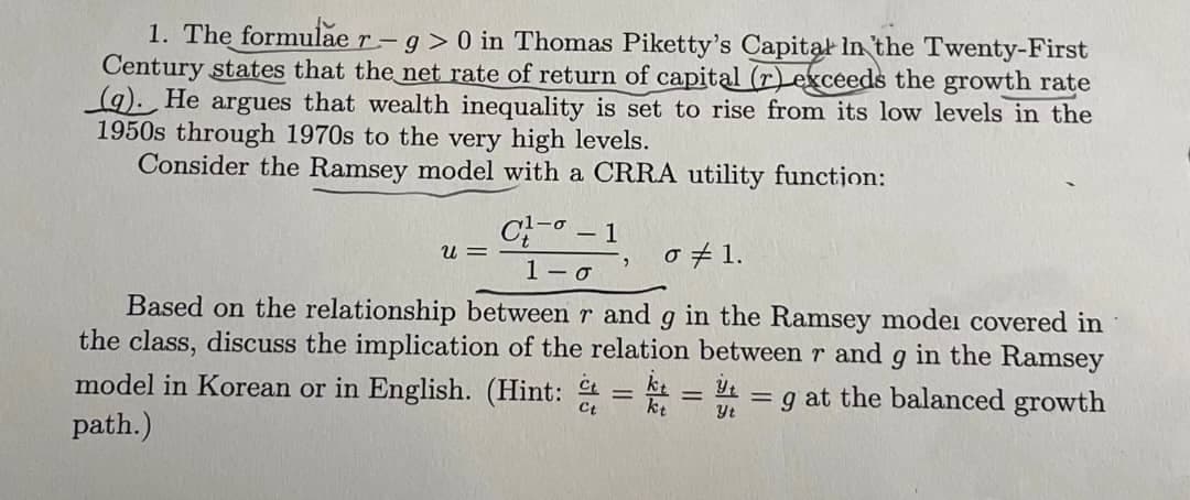 1. The formulae r-g> 0 in Thomas Piketty's Capital In the Twenty-First
Century states that the net rate of return of capital (r) exceeds the growth rate
(a). He argues that wealth inequality is set to rise from its low levels in the
1950s through 1970s to the very high levels.
Consider the Ramsey model with a CRRA utility function:
C- −1
u =
σ 1.
1-σ
Based on the relationship between r and g in the Ramsey modei covered in
the class, discuss the implication of the relation between r and g in the Ramsey
model in Korean or in English. (Hint: = kt =g at the balanced growth
path.)
Ct
=
Yt