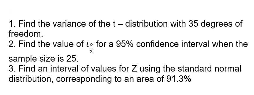 1. Find the variance of the t - distribution with 35 degrees of
freedom.
2. Find the value of ta for a 95% confidence interval when the
sample size is 25.
2
3. Find an interval of values for Z using the standard normal
distribution, corresponding to an area of 91.3%