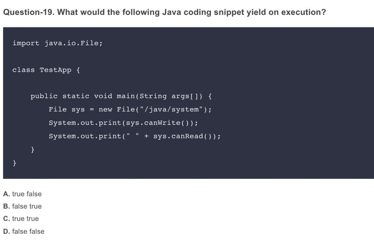 Question-19. What would the following Java coding snippet yield on execution?
import java.io.File;
class TestApp {
public static void main(String args[]) {
File sys =
new File("/java/system");
System.out.print(sys.canWrite());
System.out.print(" " + sys.canRead());
}
A. true false
B. false true
C. true true
D. false false
