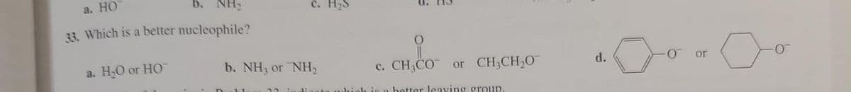 a. HO
b. NH
33. Which is a better nucleophile?
a. H₂O or HO
c. H₂S
b. NH3 or NH₂
C. CH, CO
in a better leaving group.
or CH3CH₂O
d.
-0
or
-0