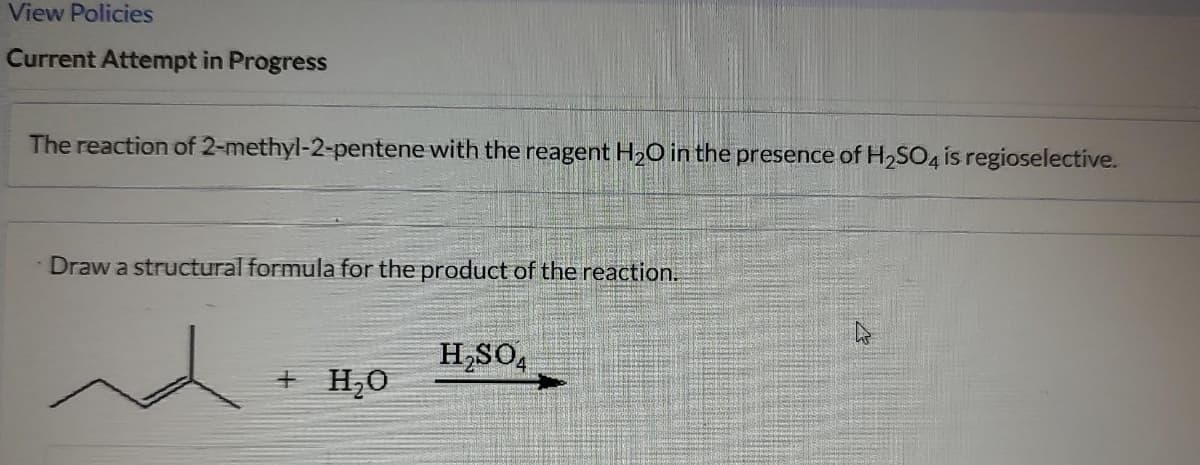 View Policies
Current Attempt in Progress
The reaction of 2-methyl-2-pentene with the reagent H₂O in the presence of H₂SO4 is regioselective.
Draw a structural formula for the product of the reaction.
nd
+ H₂O
H₂SO4