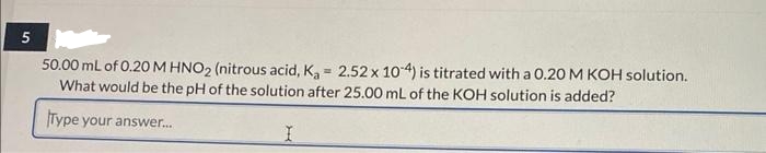 5
50.00 mL of 0.20 M HNO2 (nitrous acid, K₂= 2.52 x 10-4) is titrated with a 0.20 M KOH solution.
What would be the pH of the solution after 25.00 mL of the KOH solution is added?
Type your answer...