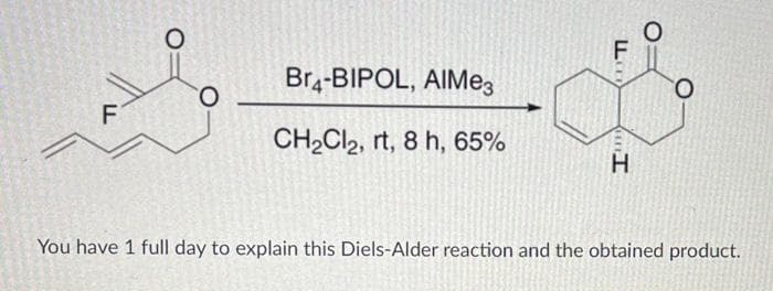 O
O
Br4-BIPOL, AIMe3
CH₂Cl2, rt, 8 h, 65%
F
LL
H
You have 1 full day to explain this Diels-Alder reaction and the obtained product.