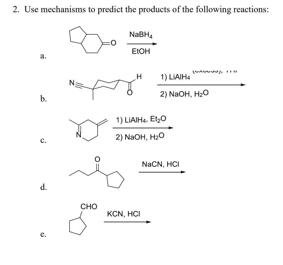 2. Use mechanisms to predict the products of the following reactions:
a.
b.
C.
d.
e.
N
CHO
NaBH4
EtOH
H
1) LIAIH4, Et₂O
2) NaOH, H₂O
KCN, HCI
1) LIAIH4
2) NaOH, H₂O
(A), 1111
NaCN, HCI