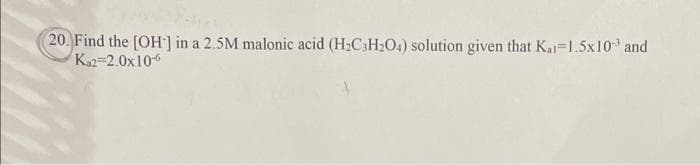 20. Find the [OH-] in a 2.5M malonic acid (H₂C3H₂O4) solution given that Ka 1.5x10-³ and
K₁2=2.0x10-6