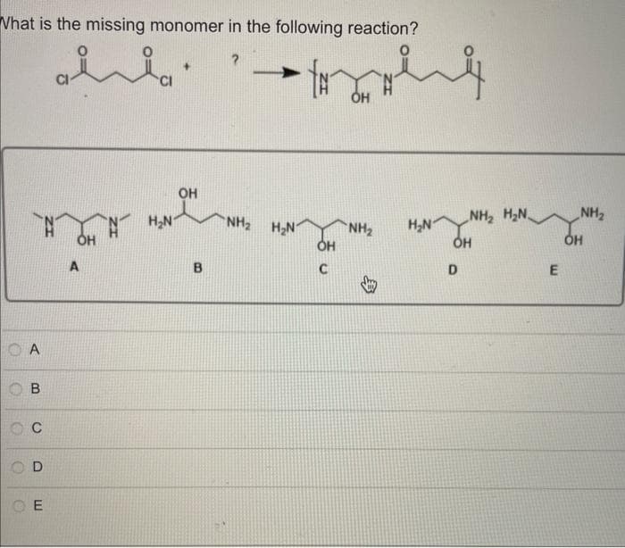 What is the missing monomer in the following reaction?
OA
OB
OC
D
OE
السلم - ليل
OH
H₂N
+
OH
B
NH, HẠN
OH
C
OH
NH₂
H₂N
NH, HẠN
OH
D
E
NH₂
OH