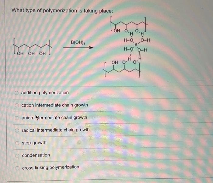 What type of polymerization is taking place:
OH OH OH
OO
O
0|0|0|
addition polymerization
cation intermediate chain growth
anion intermediate chain growth
B(OH)4
radical intermediate chain growth
step-growth
condensation
cross-linking polymerization
OH O.,
OH OH
HH
H-O
B
H-O O-H
OH O
O-H
A
0-