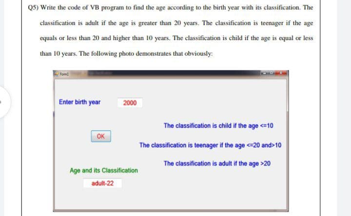 Q5) Write the code of VB program to find the age according to the birth year with its classification. The
classification is adult if the age is greater than 20 years. The classification is teenager if the age
equals or less than 20 and higher than 10 years. The classification is child if the age is equal or less
than 10 years. The following photo demonstrates that obviously:
Form
Enter birth year
2000
The classification is child if the age <=10
OK
The classification is teenager if the age <=20 and>10
The classification is adult if the age >20
Age and its Classification
adult-22