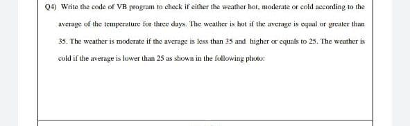 Q4) Write the code of VB program to check if either the weather hot, moderate or cold according to the
average of the temperature for three days. The weather is hot if the average is equal or greater than
35. The weather is moderate if the average is less than 35 and higher or equals to 25. The weather is
cold if the average is lower than 25 as shown in the following photo: