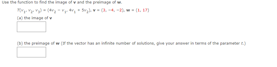 Use the function to find the image of v and the preimage of w.
T(V₁ V₂ V3) = (4V₂ - V₁₁ 4V₁ + 5V₂), v = (3, -4,-2), w =
V.
(a) the image of v
w = (1, 17)
(b) the preimage of w (If the vector has an infinite number of solutions, give your answer in terms of the parameter t.)