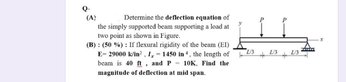 Q-
(A}
the simply supported beam supporting a load at
two point as shown in Figure.
(B) : (50 %) : If flexural rigidity of the beam (EI)
E= 29000 k/in?, 1, = 1450 in 4, the length of
beam is 40 ft, and P 10K, Find the
Determine the deflection equation of
P
L/3
L/3
L/3
magnitude of deflection at mid span.

