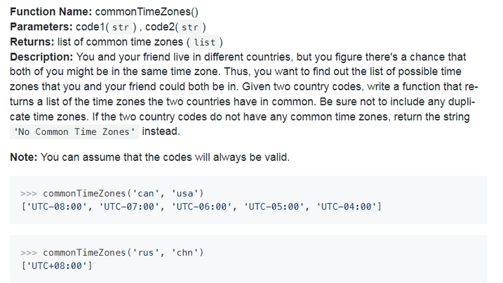 Function Name: commonTimeZones()
Parameters: code1( str), code2( str)
Returns: list of common time zones ( list)
Description: You and your friend live in different countries, but you figure there's a chance that
both of you might be in the same time zone. Thus, you want to find out the list of possible time
zones that you and your friend could both be in. Given two country codes, write a function that re-
turns a list of the time zones the two countries have in common. Be sure not to include any dupli-
cate time zones. If the two country codes do not have any common time zones, return the string
"No Common Time Zones' instead.
Note: You can assume that the codes will always be valid.
>>> commonTimeZones ('can', 'usa')
['UTC-08:00', 'UTC-07:00', 'UTc-06:00', 'UTC-05:00', 'UTC-04:00']
>>> commonTimeZones ('rus', 'chn')
['UTC+08:00']
